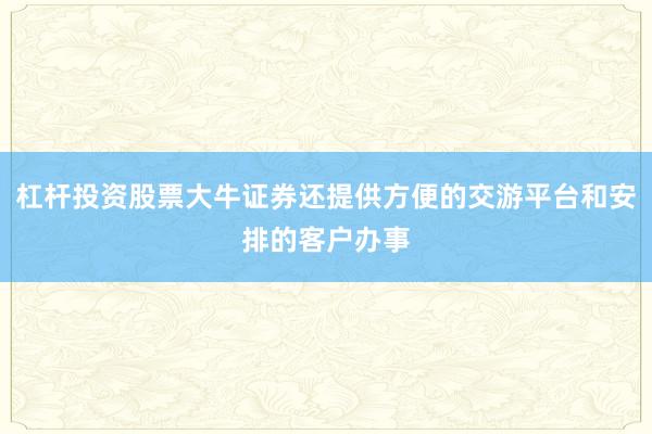 杠杆投资股票大牛证券还提供方便的交游平台和安排的客户办事