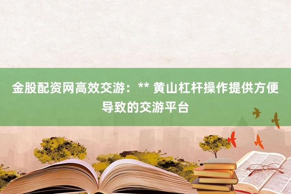 金股配资网高效交游：** 黄山杠杆操作提供方便导致的交游平台
