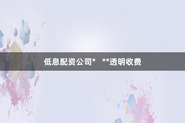 低息配资公司*   **透明收费