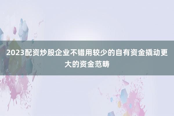 2023配资炒股企业不错用较少的自有资金撬动更大的资金范畴