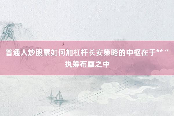 普通人炒股票如何加杠杆长安策略的中枢在于**“执筹布画之中