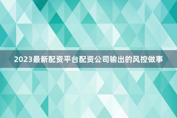 2023最新配资平台配资公司输出的风控做事