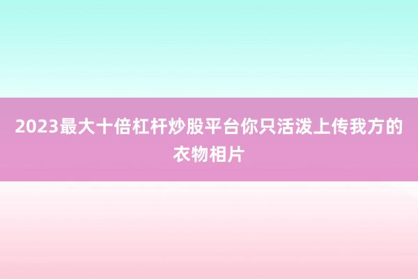 2023最大十倍杠杆炒股平台你只活泼上传我方的衣物相片