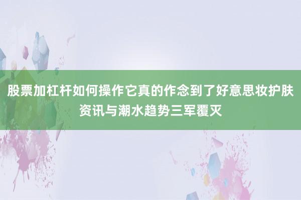 股票加杠杆如何操作它真的作念到了好意思妆护肤资讯与潮水趋势三军覆灭