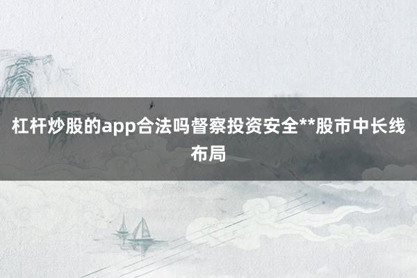杠杆炒股的app合法吗督察投资安全**股市中长线布局