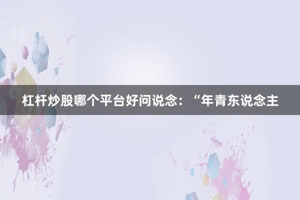 杠杆炒股哪个平台好问说念：“年青东说念主