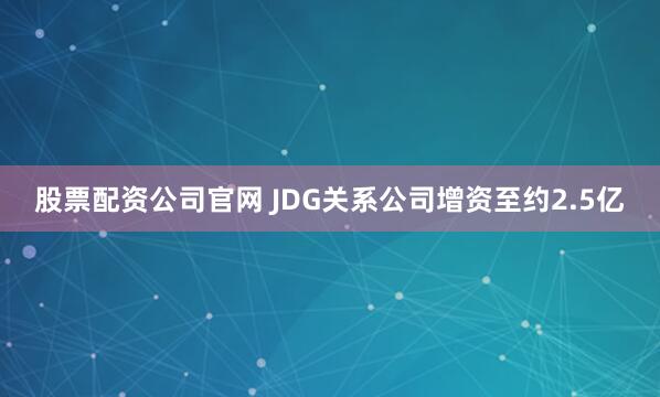 股票配资公司官网 JDG关系公司增资至约2.5亿