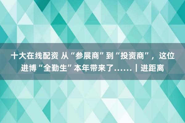 十大在线配资 从“参展商”到“投资商”，这位进博“全勤生”本年带来了……｜进距离