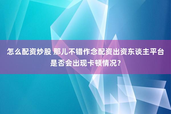 怎么配资炒股 那儿不错作念配资出资东谈主平台是否会出现卡顿情况？