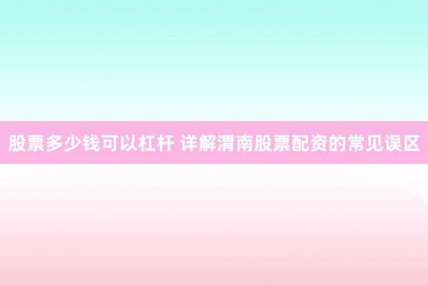 股票多少钱可以杠杆 详解渭南股票配资的常见误区