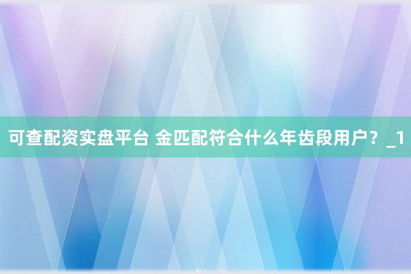 可查配资实盘平台 金匹配符合什么年齿段用户？_1