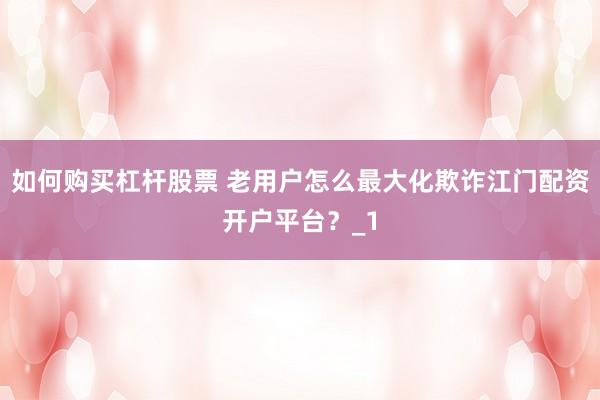 如何购买杠杆股票 老用户怎么最大化欺诈江门配资开户平台？_1