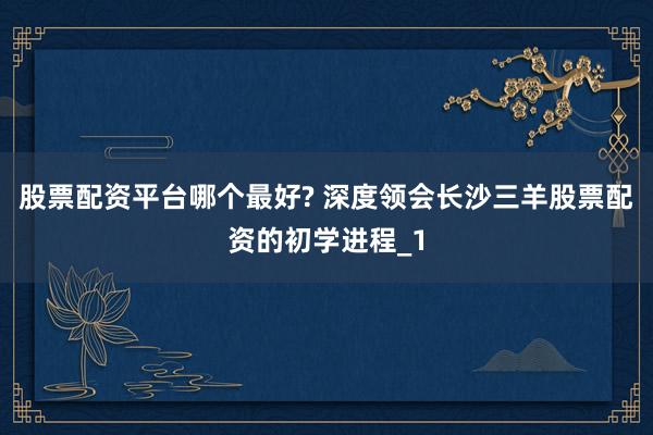 股票配资平台哪个最好? 深度领会长沙三羊股票配资的初学进程_1