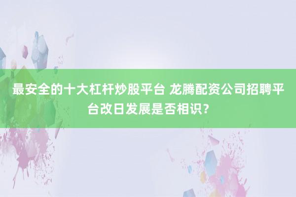 最安全的十大杠杆炒股平台 龙腾配资公司招聘平台改日发展是否相识？