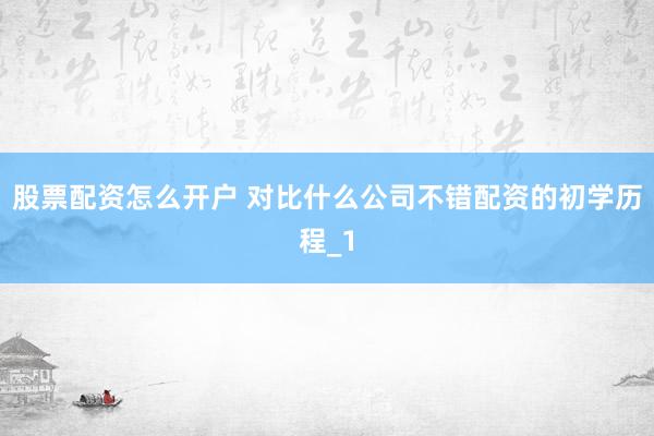 股票配资怎么开户 对比什么公司不错配资的初学历程_1