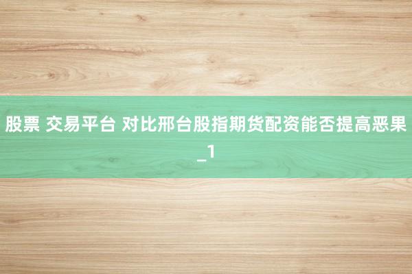 股票 交易平台 对比邢台股指期货配资能否提高恶果_1