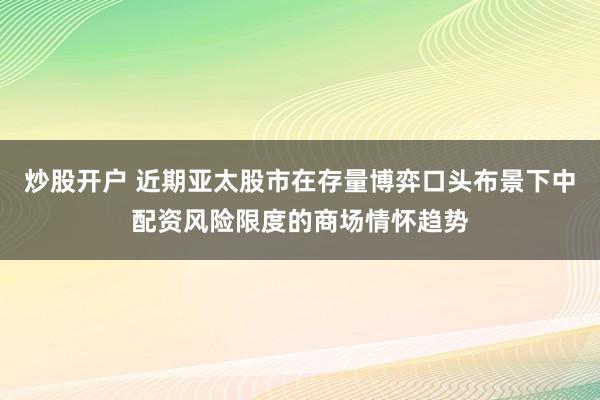 炒股开户 近期亚太股市在存量博弈口头布景下中配资风险限度的商场情怀趋势