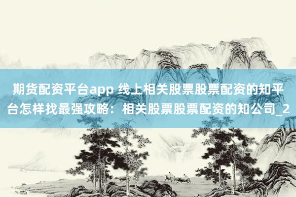 期货配资平台app 线上相关股票股票配资的知平台怎样找最强攻略：相关股票股票配资的知公司_2